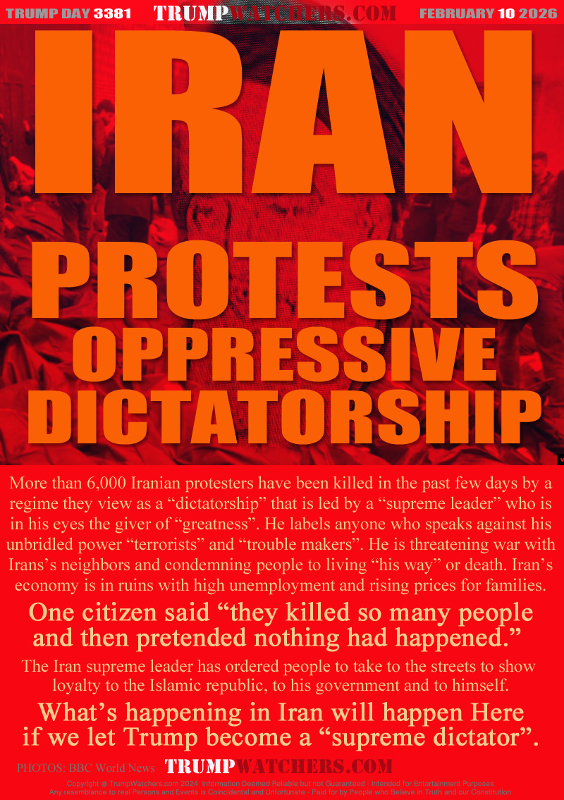 More than 6,000 Iranian protesters have been killed in the past few days by a
regime they view as a “dictatorship” that is led by a “supreme leader” who is
in his eyes the giver of “greatness”. He labels anyone who speaks against his
unbridled power “terrorists” and “trouble makers”. He is threatening war with
Irans’s neighbors and condemning people to living “his way” or death. Iran’s
economy is in ruins with high unemployment and rising prices for families.
One citizen said “they killed so many people
and then pretended nothing had happened.” 
The Iran supreme leader has ordered people to take to the streets to show 
loyalty to the Islamic republic, to his government and to himself.
What’s happening in Iran will happen Here
if we let Trump become a “supreme dictator”.